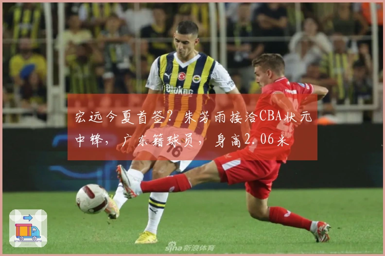 宏远今夏首签？朱芳雨接洽CBA状元中锋，广东籍球员，身高2.06米