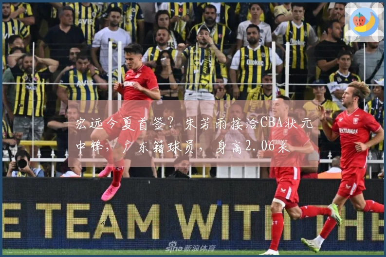 宏远今夏首签？朱芳雨接洽CBA状元中锋，广东籍球员，身高2.06米